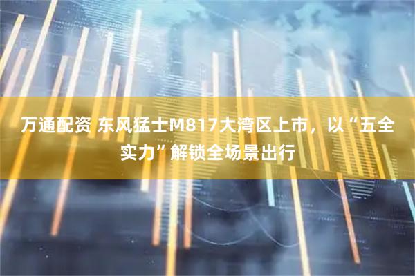 万通配资 东风猛士M817大湾区上市，以“五全实力”解锁全场景出行