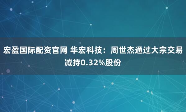 宏盈国际配资官网 华宏科技：周世杰通过大宗交易减持0.32%股份