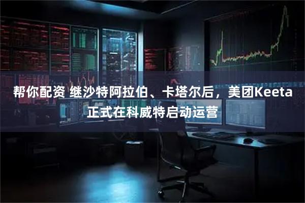 帮你配资 继沙特阿拉伯、卡塔尔后，美团Keeta正式在科威特启动运营