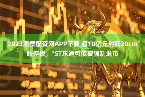 2023股票配资网APP下载 超10亿元封死20cm跌停板，*ST东通可能被强制退市