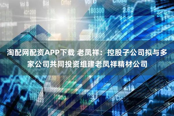 淘配网配资APP下载 老凤祥：控股子公司拟与多家公司共同投资组建老凤祥精材公司