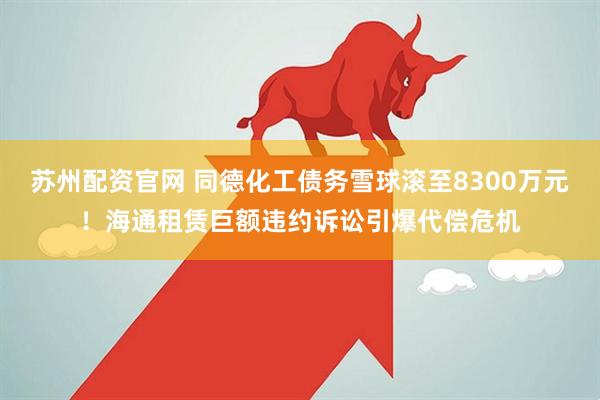 苏州配资官网 同德化工债务雪球滚至8300万元！海通租赁巨额违约诉讼引爆代偿危机