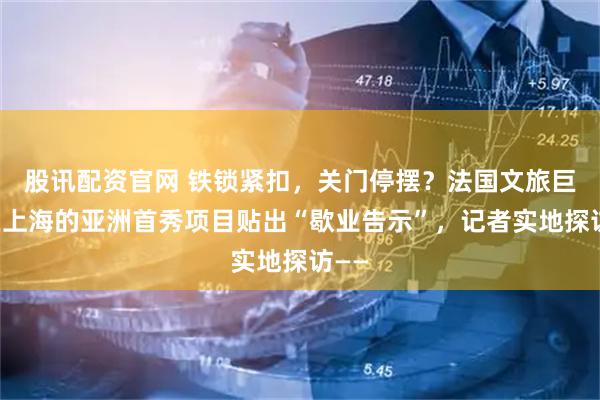 股讯配资官网 铁锁紧扣，关门停摆？法国文旅巨头在上海的亚洲首秀项目贴出“歇业告示”，记者实地探访——