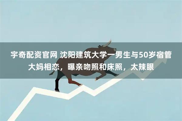 宇奇配资官网 沈阳建筑大学一男生与50岁宿管大妈相恋，曝亲吻照和床照，太辣眼