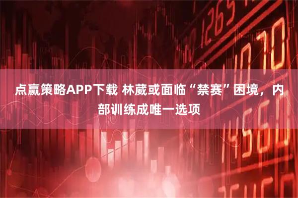 点赢策略APP下载 林葳或面临“禁赛”困境，内部训练成唯一选项