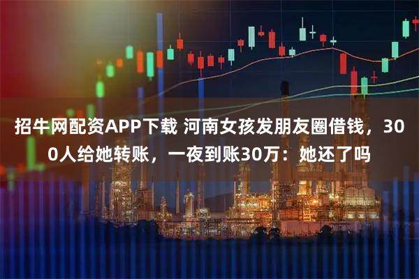 招牛网配资APP下载 河南女孩发朋友圈借钱，300人给她转账，一夜到账30万：她还了吗
