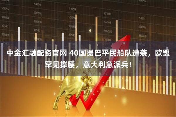 中金汇融配资官网 40国援巴平民船队遭袭，欧盟罕见撑腰，意大利急派兵！
