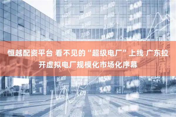 恒越配资平台 看不见的“超级电厂”上线 广东拉开虚拟电厂规模化市场化序幕