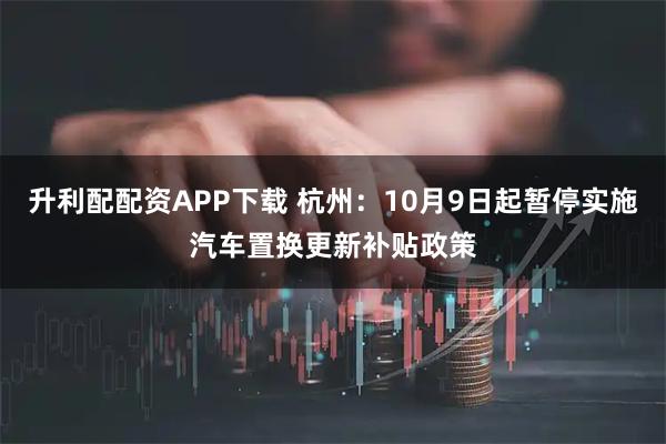 升利配配资APP下载 杭州：10月9日起暂停实施汽车置换更新补贴政策