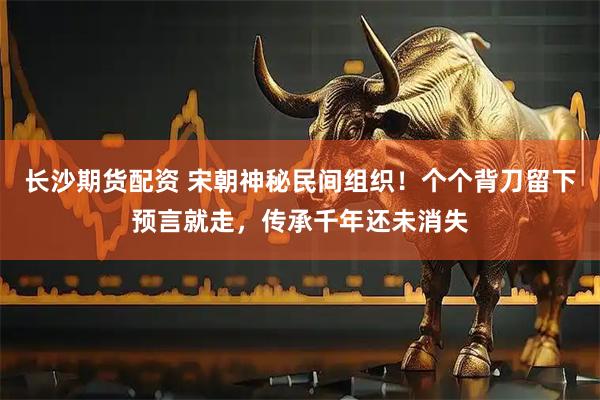 长沙期货配资 宋朝神秘民间组织！个个背刀留下预言就走，传承千年还未消失