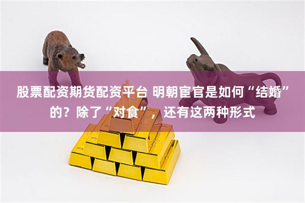 股票配资期货配资平台 明朝宦官是如何“结婚”的？除了“对食”，还有这两种形式