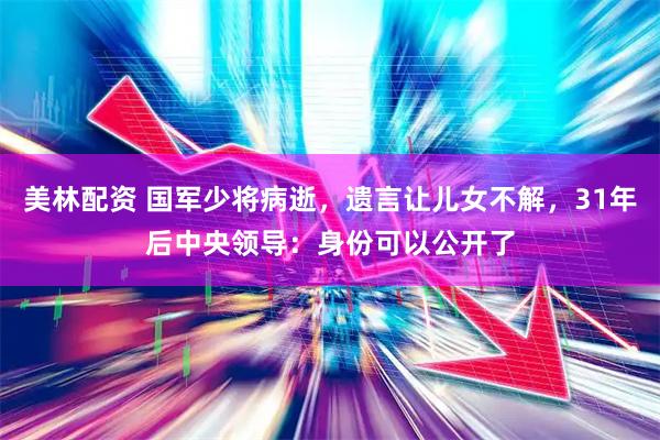 美林配资 国军少将病逝，遗言让儿女不解，31年后中央领导：身份可以公开了