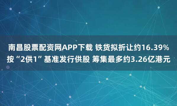 南昌股票配资网APP下载 铁货拟折让约16.39%按“2供1”基准发行供股 筹集最多约3.26亿港元