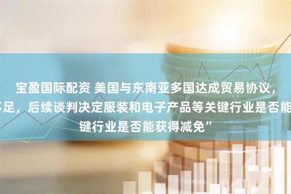 宝盈国际配资 美国与东南亚多国达成贸易协议，但“细节不足，后续谈判决定服装和电子产品等关键行业是否能获得减免”