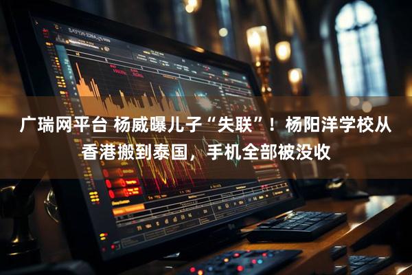 广瑞网平台 杨威曝儿子“失联”!杨阳洋学校从香港搬到泰国,手机全部被没收