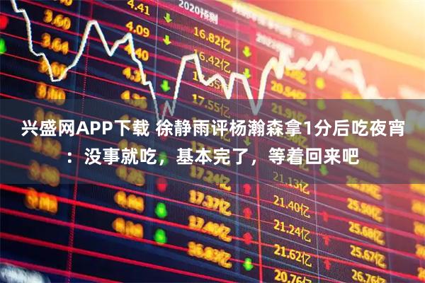 兴盛网APP下载 徐静雨评杨瀚森拿1分后吃夜宵：没事就吃，基本完了，等着回来吧