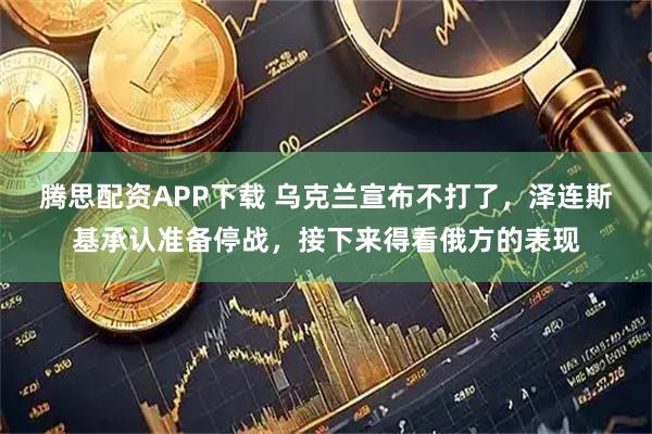 腾思配资APP下载 乌克兰宣布不打了，泽连斯基承认准备停战，接下来得看俄方的表现