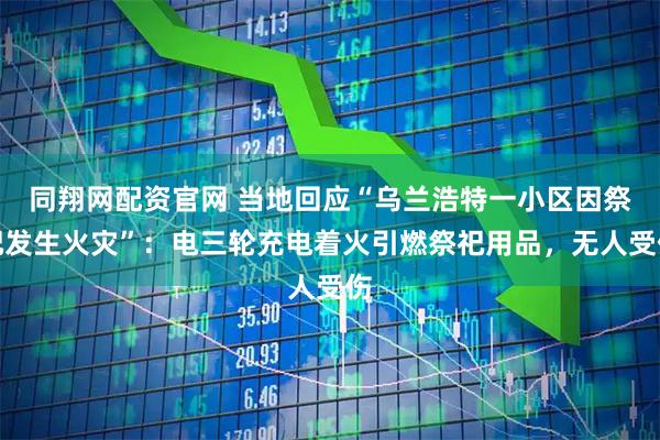 同翔网配资官网 当地回应“乌兰浩特一小区因祭祀发生火灾”：电三轮充电着火引燃祭祀用品，无人受伤