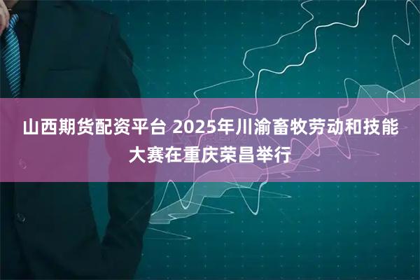 山西期货配资平台 2025年川渝畜牧劳动和技能大赛在重庆荣昌举行