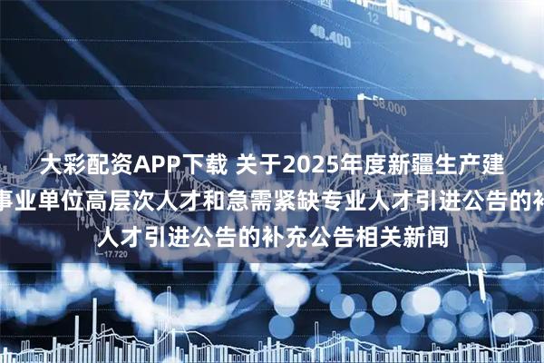 大彩配资APP下载 关于2025年度新疆生产建设兵团第十二师事业单位高层次人才和急需紧缺专业人才引进公告的补充公告相关新闻