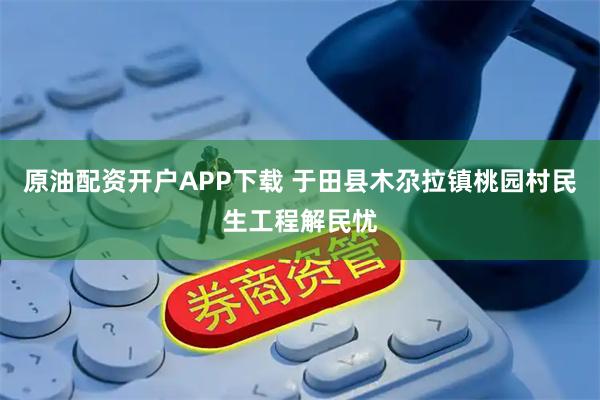 原油配资开户APP下载 于田县木尕拉镇桃园村民生工程解民忧