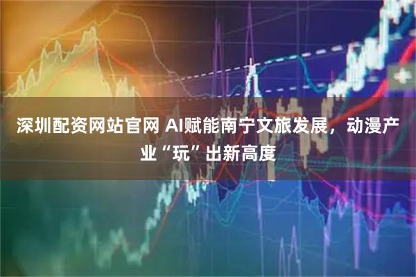 深圳配资网站官网 AI赋能南宁文旅发展，动漫产业“玩”出新高度