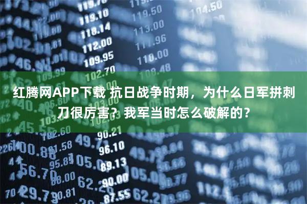 红腾网APP下载 抗日战争时期，为什么日军拼刺刀很厉害？我军当时怎么破解的？