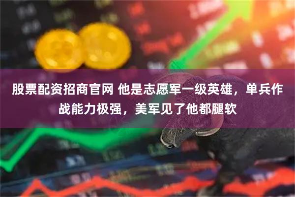 股票配资招商官网 他是志愿军一级英雄，单兵作战能力极强，美军见了他都腿软