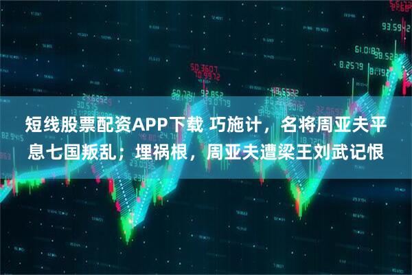 短线股票配资APP下载 巧施计，名将周亚夫平息七国叛乱；埋祸根，周亚夫遭梁王刘武记恨