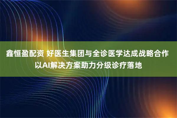 鑫恒盈配资 好医生集团与全诊医学达成战略合作 以AI解决方案助力分级诊疗落地