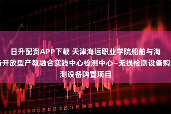 日升配资APP下载 天津海运职业学院船舶与海洋装备开放型产教融合实践中心检测中心—无损检测设备购置项目