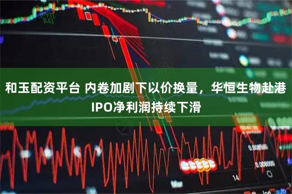 和玉配资平台 内卷加剧下以价换量，华恒生物赴港IPO净利润持续下滑
