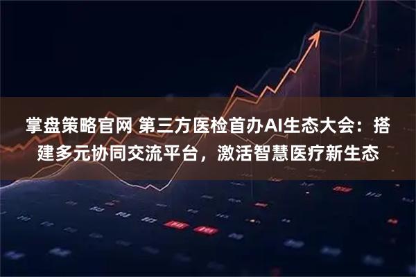 掌盘策略官网 第三方医检首办AI生态大会:搭建多元协同交流平台,激活智慧医疗新生态