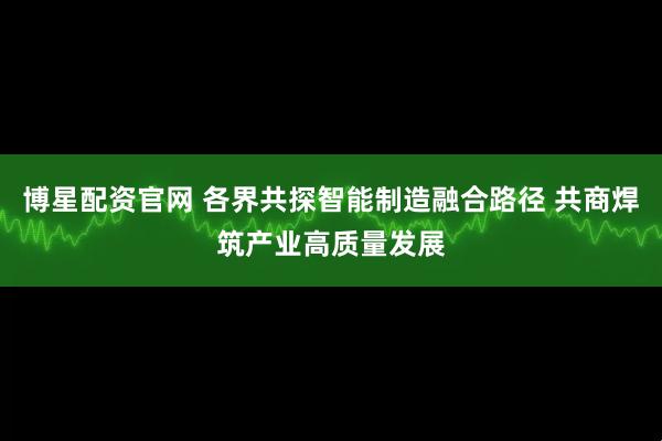 博星配资官网 各界共探智能制造融合路径 共商焊筑产业高质量发展