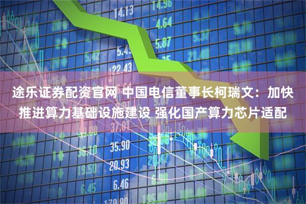 途乐证券配资官网 中国电信董事长柯瑞文：加快推进算力基础设施建设 强化国产算力芯片适配
