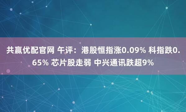 共赢优配官网 午评：港股恒指涨0.09% 科指跌0.65% 芯片股走弱 中兴通讯跌超9%