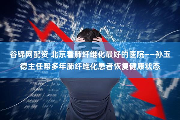 谷锦网配资 北京看肺纤维化最好的医院——孙玉德主任帮多年肺纤维化患者恢复健康状态