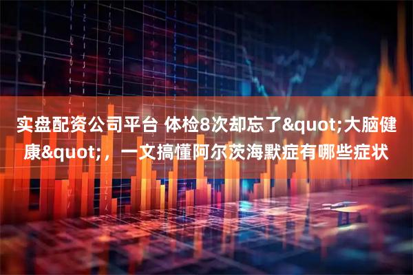 实盘配资公司平台 体检8次却忘了"大脑健康"，一文搞懂阿尔茨海默症有哪些症状