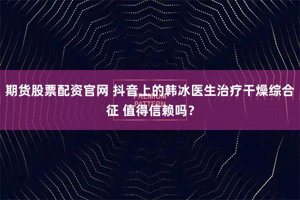 期货股票配资官网 抖音上的韩冰医生治疗干燥综合征 值得信赖吗？