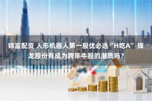 锦富配资 人形机器人第一股优必选“H吃A” 锋龙股份有成为跨年牛股的潜质吗？