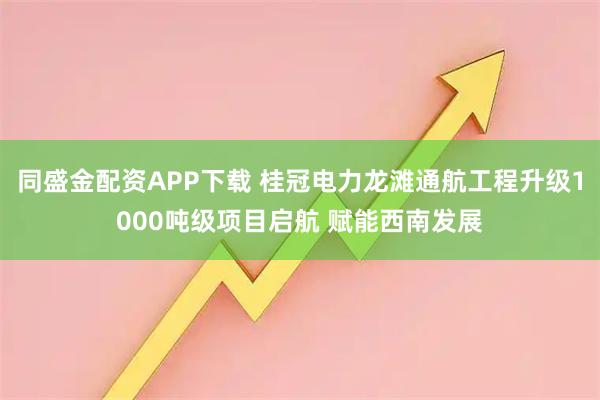 同盛金配资APP下载 桂冠电力龙滩通航工程升级1000吨级项目启航 赋能西南发展