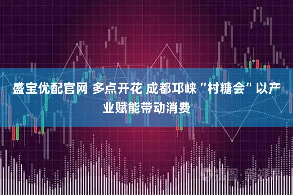 盛宝优配官网 多点开花 成都邛崃“村糖会”以产业赋能带动消费