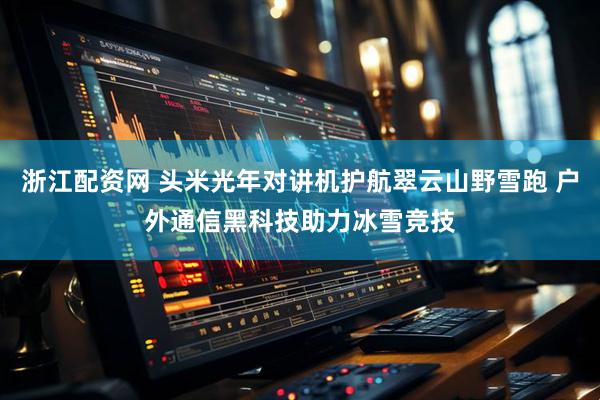 浙江配资网 头米光年对讲机护航翠云山野雪跑 户外通信黑科技助力冰雪竞技