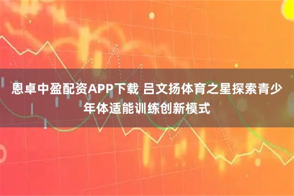 恩卓中盈配资APP下载 吕文扬体育之星探索青少年体适能训练创新模式
