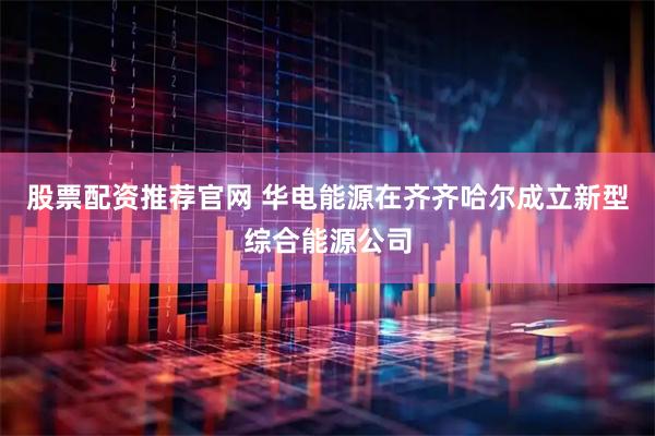 股票配资推荐官网 华电能源在齐齐哈尔成立新型综合能源公司