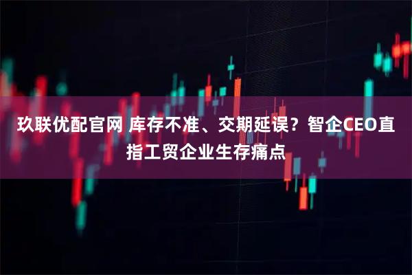 玖联优配官网 库存不准、交期延误？智企CEO直指工贸企业生存痛点