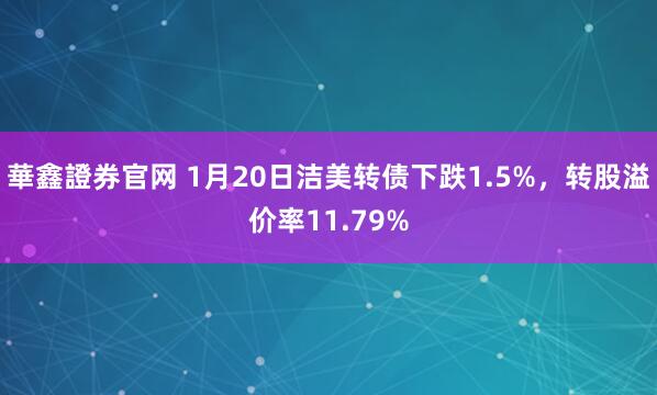 華鑫證券官网 1月20日洁美转债下跌1.5%，转股溢价率11.79%
