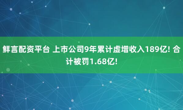 鲜言配资平台 上市公司9年累计虚增收入189亿! 合计被罚1.68亿!