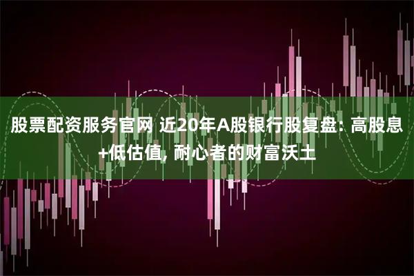 股票配资服务官网 近20年A股银行股复盘: 高股息+低估值, 耐心者的财富沃土