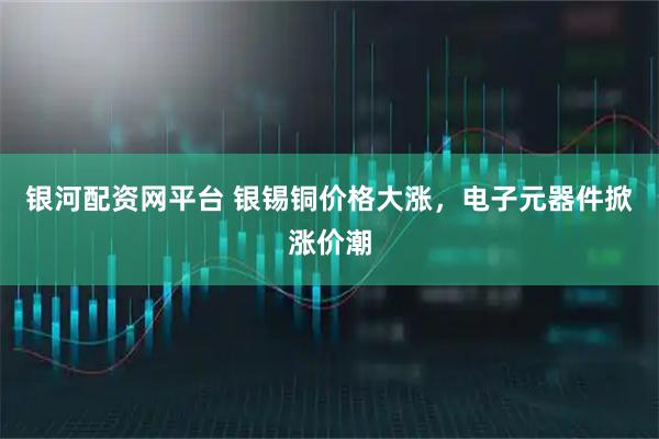 银河配资网平台 银锡铜价格大涨，电子元器件掀涨价潮